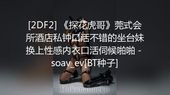 [2DF2] 《探花虎哥》莞式会所酒店私钟口活不错的坐台妹换上性感内衣口活伺候啪啪 - soav_ev[BT种子]