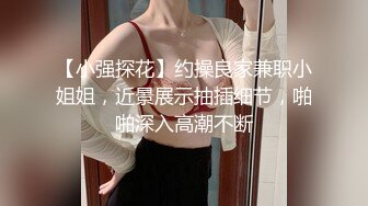 【小强探花】约操良家兼职小姐姐，近景展示抽插细节，啪啪深入高潮不断