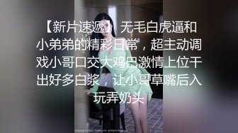 【新片速遞】 无毛白虎逼和小弟弟的精彩日常，超主动调戏小哥口交大鸡巴激情上位干出好多白浆，让小哥草嘴后入玩弄奶头