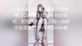 ✿大长腿小姐姐✿清纯反差女神〖Cola酱〗宝宝，射给我吧，射在我大胸上，我一滴都不会浪费的 快点带走cola酱吧