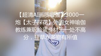 【超清AI画质增强】3000一炮【太子探花】外围女神瑜伽教练兼职脸蛋身材无一处不高分，狂草水多物有所值