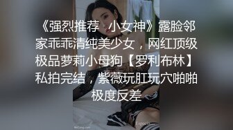 《强烈推荐✿小女神》露脸邻家乖乖清纯美少女，网红顶级极品萝莉小母狗【罗利布林】私拍完结，紫薇玩肛玩穴啪啪极度反差