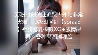 万粉时刻关注追踪！外站非常火爆，顶级BJ网红【soraa3】袒胸露乳模拟XO+激情裸舞，各种高潮销魂脸