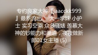 专约良家大神『jaacckk999』最新流出❤️大一学妹 小护士 实习空乘 众多骚婊 羡慕大神的钞能力和渠道，夜夜做新郎01女主播 (5)