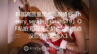 韩国高质量黑丝高跟情侣「henry_sera」「sarah579」OF私拍 和健身小鲜肉约炮差点没忍住无套插入1