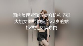 国内某民营整形美容机构坚挺大奶女医师偸拍给22岁的姑娘做处女膜修复