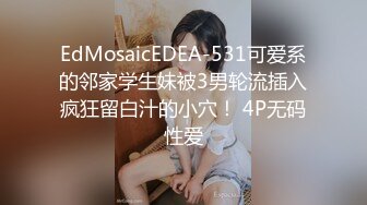 EdMosaicEDEA-531可爱系的邻家学生妹被3男轮流插入疯狂留白汁的小穴！ 4P无码性爱