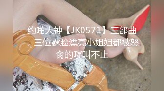 约啪大神【JK0571】三部曲，三位露脸漂亮小姐姐都被怒肏的嗲叫不止