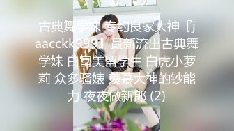 古典舞学妹 专约良家大神『jaacckk999』最新流出古典舞学妹 白富美留学生 白虎小萝莉 众多骚婊 羡慕大神的钞能力 夜夜做新郎 (2)