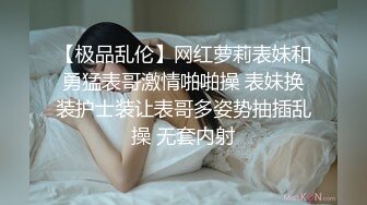 【极品乱伦】网红萝莉表妹和勇猛表哥激情啪啪操 表妹换装护士装让表哥多姿势抽插乱操 无套内射