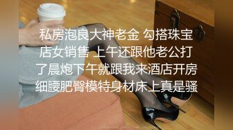 私房泡良大神老金 勾搭珠宝店女销售 上午还跟他老公打了晨炮下午就跟我来酒店开房细腰肥臀模特身材床上真是骚