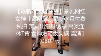 【最新??顶级骚货】豪乳网红女神『谭晓彤』最新⑧月付费私拍 美女出浴身诱惑 高叉连体T背 女神发骚太欠操 高清1080P版