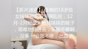 【新片速遞】 最嫩的18岁处女妹妹被哥哥强操乱伦，12月-2月纪录！掀开妹妹的被子，艰难地插进去，哥我不要啊，没事 一会就不疼，出血了