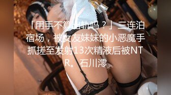 「用手不算出轨吗？」三连泊宿场，被女友妹妹的小恶魔手抓搓至发射13次精液后被NTR。石川澪