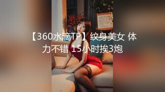 【360水滴TP】纹身美女 体力不错 15小时挨3炮