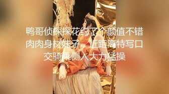 鸭哥侦探探花约了个颜值不错肉肉身材妹子，近距离特写口交骑乘侧入大力猛操