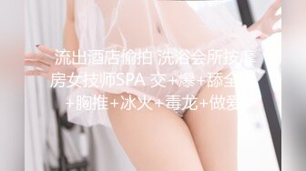  流出酒店偷拍 洗浴会所按摩房女技师SPA 交+爆+舔全身+胸推+冰火+毒龙+做爱