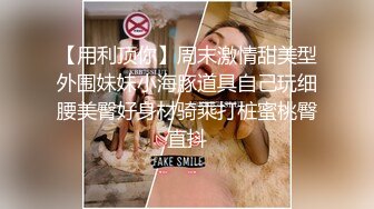 【用利顶你】周末激情甜美型外围妹妹小海豚道具自己玩细腰美臀好身材骑乘打桩蜜桃臀直抖