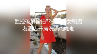 监控破解偷拍??极品美女和男友酒店开房洗澡啪啪啪