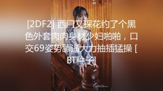 [2DF2] 西门又探花约了个黑色外套肉肉身材少妇啪啪，口交69姿势舔逼大力抽插猛操 [BT种子]