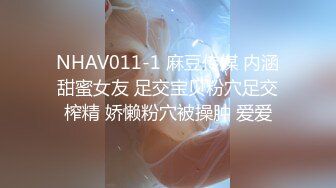 NHAV011-1 麻豆传媒 内涵甜蜜女友 足交宝贝粉穴足交榨精 娇懒粉穴被操肿 爱爱