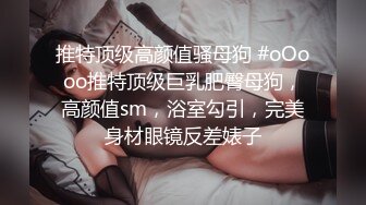 推特顶级高颜值骚母狗 #oOooo推特顶级巨乳肥臀母狗，高颜值sm，浴室勾引，完美身材眼镜反差婊子