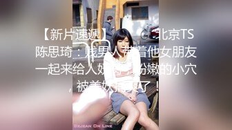 【新片速遞】  ❤️⁎⁺北京TS陈思琦：贱男人带着他女朋友一起来给人妖肏，粉嫩的小穴，被美妖捅爽了！ 