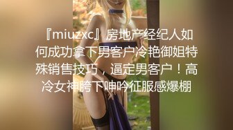 『miuzxc』房地产经纪人如何成功拿下男客户冷艳御姐特殊销售技巧，逼定男客户！高冷女神胯下呻吟征服感爆棚