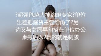 ?超强PUA大神约炮专家?单位出差把骚货主管给肏了?另一边又与女同事勾搭在单位办公桌旁后入?玩的就是刺激