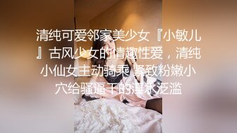 清纯可爱邻家美少女『小敏儿』古风少女的情趣性爱，清纯小仙女主动骑乘 紧致粉嫩小穴给骚逼干的淫水泛滥