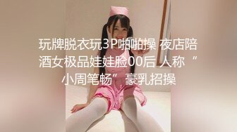 玩牌脱衣玩3P啪啪操 夜店陪酒女极品娃娃脸00后 人称“小周笔畅”豪乳招操