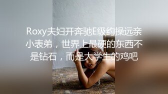 Roxy夫妇开奔驰E级约操远亲小表弟，世界上最硬的东西不是钻石，而是大学生的鸡吧