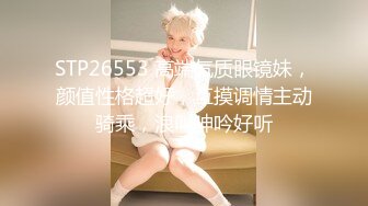 STP26553 高端气质眼镜妹，颜值性格超好，互摸调情主动骑乘，浪叫呻吟好听