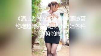 《酒店监控破解》偷窥眼镜哥约炮超漂亮的短裙小姐姐各种姿势啪啪