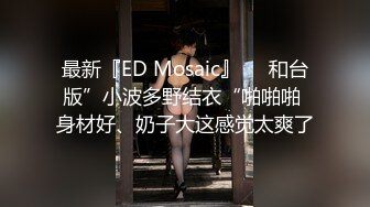 最新『ED Mosaic』❤️和台版”小波多野结衣“啪啪啪 身材好、奶子大这感觉太爽了