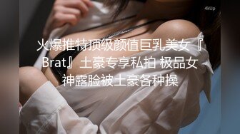 火爆推特顶级颜值巨乳美女『Brat』土豪专享私拍 极品女神露脸被土豪各种操