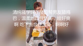 清纯骚学妹在楼道帮男友舔鸡巴，温柔地口住龟头，哇好爽啊 吃下去含住宝贝，啊啊好爽宝贝！