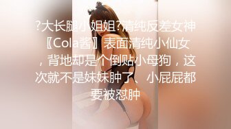 ?大长腿小姐姐?清纯反差女神〖Cola酱〗表面清纯小仙女，背地却是个倒贴小母狗，这次就不是妹妹肿了、小屁屁都要被怼肿