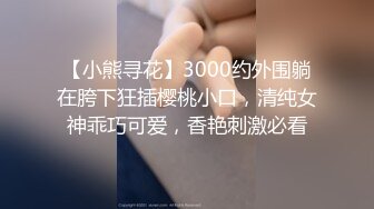 【小熊寻花】3000约外围躺在胯下狂插樱桃小口，清纯女神乖巧可爱，香艳刺激必看