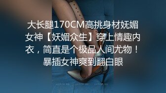 大长腿170CM高挑身材妩媚女神【妖媚众生】穿上情趣内衣，简直是个极品人间尤物！暴插女神爽到翻白眼