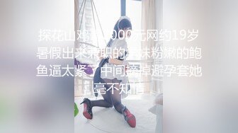 探花山鸡哥2000元网约19岁暑假出来兼职的学妹粉嫩的鲍鱼逼太紧了中间摘掉避孕套她毫不知情