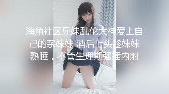 海角社区兄妹乱伦大神爱上自己的亲妹妹 酒后上头趁妹妹熟睡，不管生理期强插内射