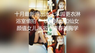 十月最新流出水上乐园更衣淋浴室偷拍❤️纹身妈妈和仙女颜值女儿淋浴Vs青春美胸学妹