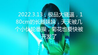   2022.3.13，极品大骚逼，180cm的长腿妹妹，天天被几个小伙轮番操，菊花也要快被开发了