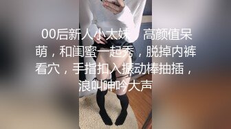  00后新人小太妹，高颜值呆萌，和闺蜜一起秀，脱掉内裤看穴，手指扣入振动棒抽插，浪叫呻吟大声