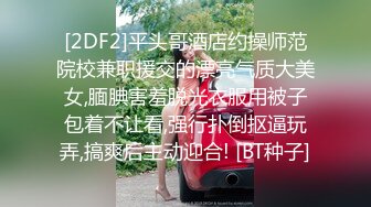 [2DF2]平头哥酒店约操师范院校兼职援交的漂亮气质大美女,腼腆害羞脱光衣服用被子包着不让看,强行扑倒抠逼玩弄,搞爽后主动迎合! [BT种子]