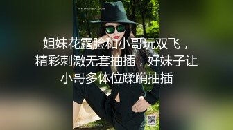  姐妹花露脸和小哥玩双飞，精彩刺激无套抽插，好妹子让小哥多体位蹂躏抽插