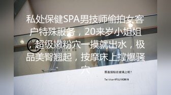 私处保健SPA男技师偷拍女客户特殊服务，20来岁小姐姐，超级嫩粉穴一摸就出水，极品美臀翘起，按摩床上撑爆骚穴