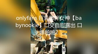 onlyfans 巨乳微胖女神【babynookie】口交自慰露出 口爆啪啪2