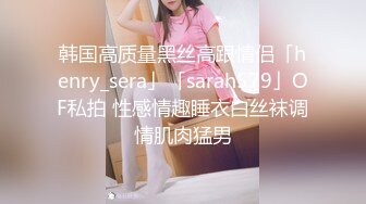 韩国高质量黑丝高跟情侣「henry_sera」「sarah579」OF私拍 性感情趣睡衣白丝袜调情肌肉猛男